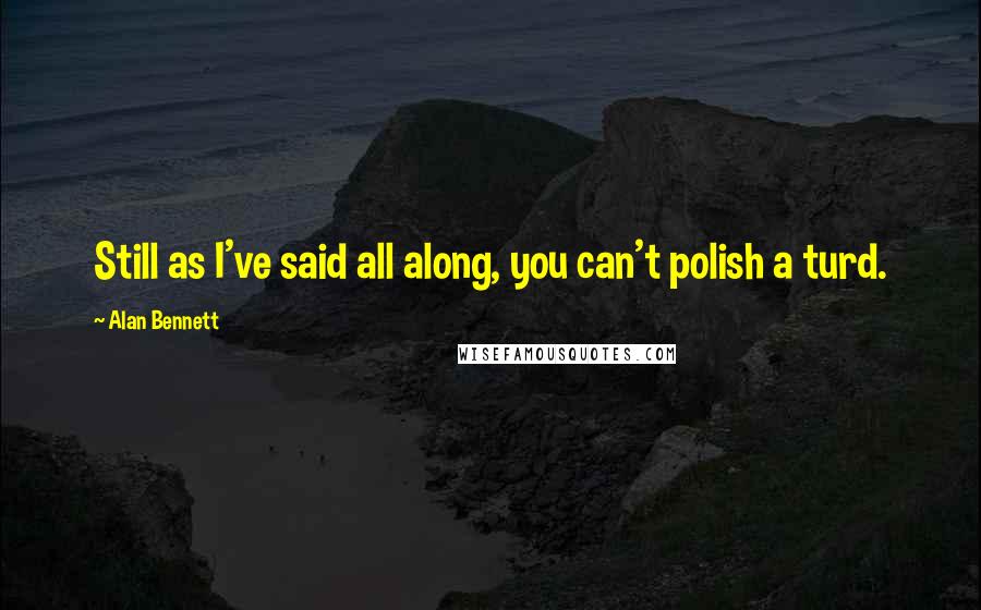 Alan Bennett Quotes: Still as I've said all along, you can't polish a turd.