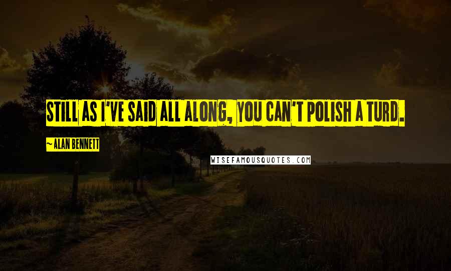Alan Bennett Quotes: Still as I've said all along, you can't polish a turd.