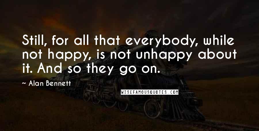 Alan Bennett Quotes: Still, for all that everybody, while not happy, is not unhappy about it. And so they go on.