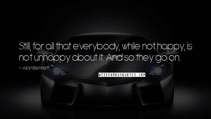 Alan Bennett Quotes: Still, for all that everybody, while not happy, is not unhappy about it. And so they go on.