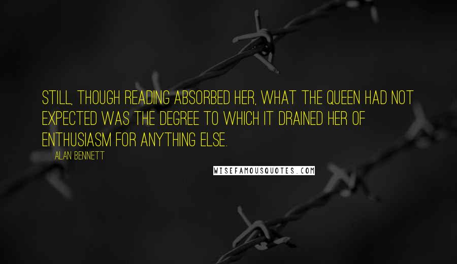 Alan Bennett Quotes: Still, though reading absorbed her, what the Queen had not expected was the degree to which it drained her of enthusiasm for anything else.