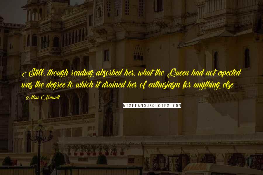 Alan Bennett Quotes: Still, though reading absorbed her, what the Queen had not expected was the degree to which it drained her of enthusiasm for anything else.