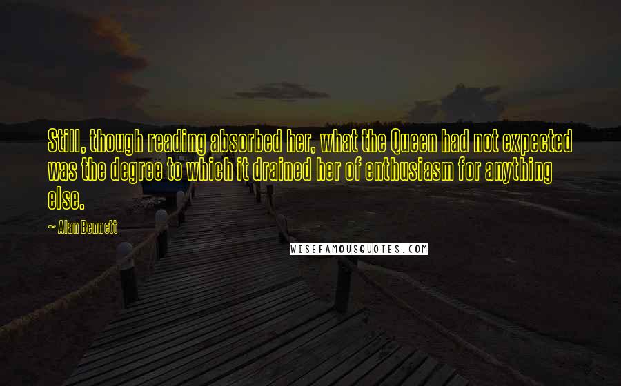 Alan Bennett Quotes: Still, though reading absorbed her, what the Queen had not expected was the degree to which it drained her of enthusiasm for anything else.