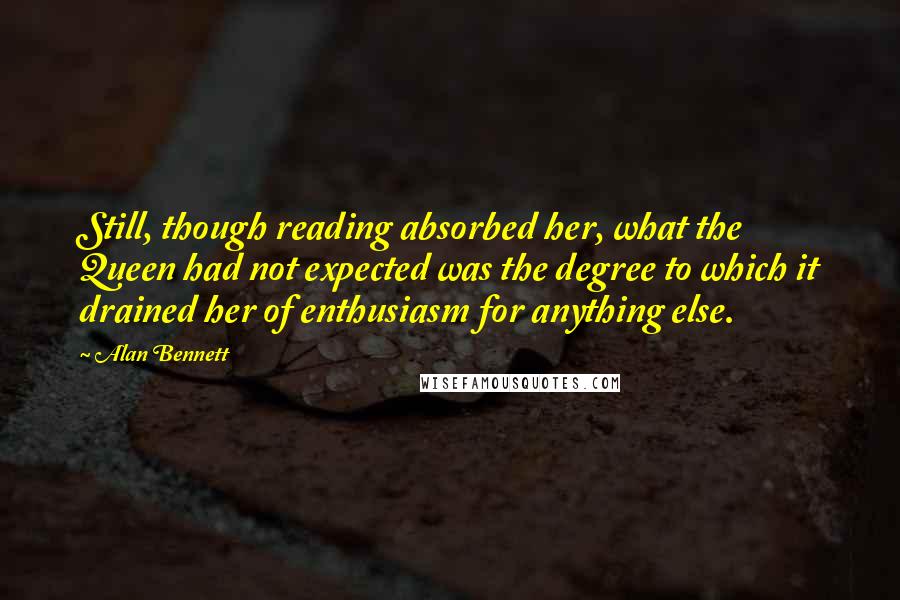 Alan Bennett Quotes: Still, though reading absorbed her, what the Queen had not expected was the degree to which it drained her of enthusiasm for anything else.