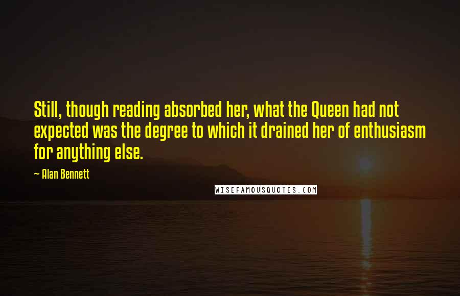 Alan Bennett Quotes: Still, though reading absorbed her, what the Queen had not expected was the degree to which it drained her of enthusiasm for anything else.