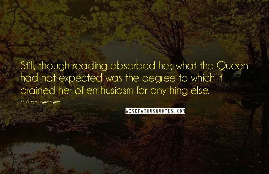 Alan Bennett Quotes: Still, though reading absorbed her, what the Queen had not expected was the degree to which it drained her of enthusiasm for anything else.