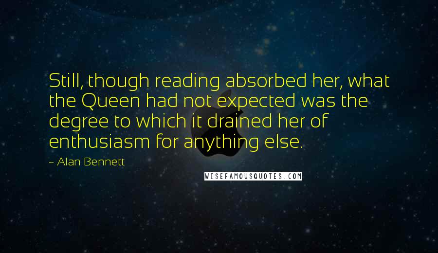 Alan Bennett Quotes: Still, though reading absorbed her, what the Queen had not expected was the degree to which it drained her of enthusiasm for anything else.