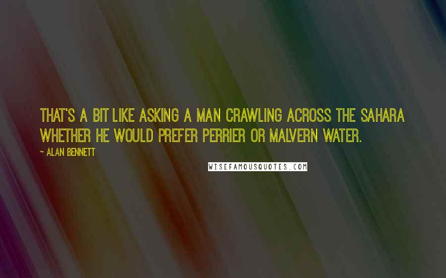 Alan Bennett Quotes: That's a bit like asking a man crawling across the Sahara whether he would prefer Perrier or Malvern water.