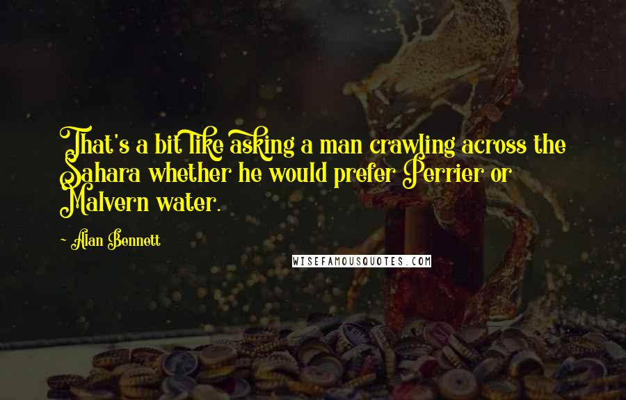 Alan Bennett Quotes: That's a bit like asking a man crawling across the Sahara whether he would prefer Perrier or Malvern water.