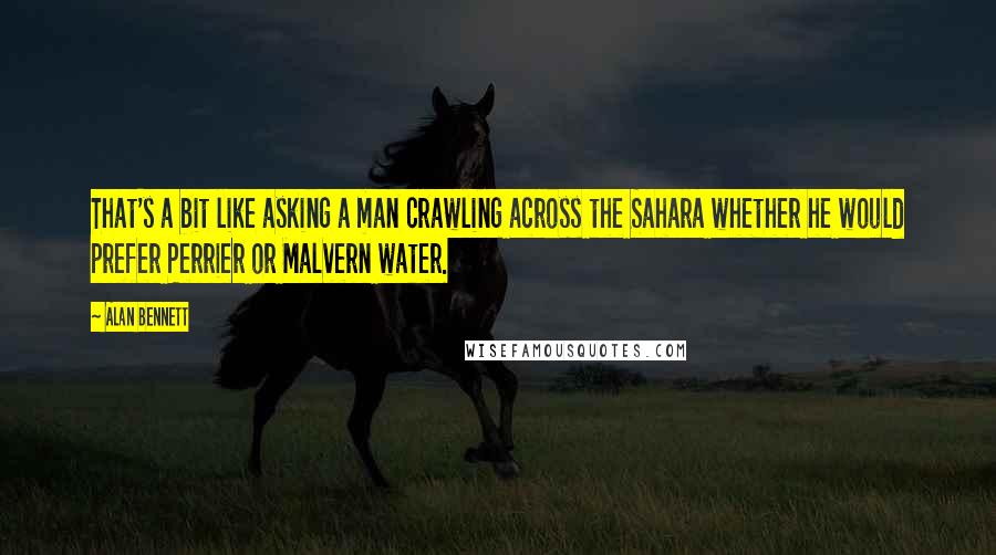 Alan Bennett Quotes: That's a bit like asking a man crawling across the Sahara whether he would prefer Perrier or Malvern water.