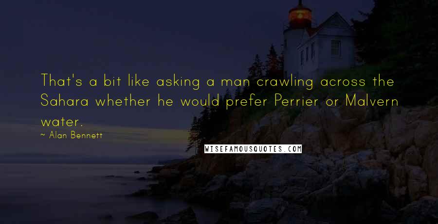 Alan Bennett Quotes: That's a bit like asking a man crawling across the Sahara whether he would prefer Perrier or Malvern water.