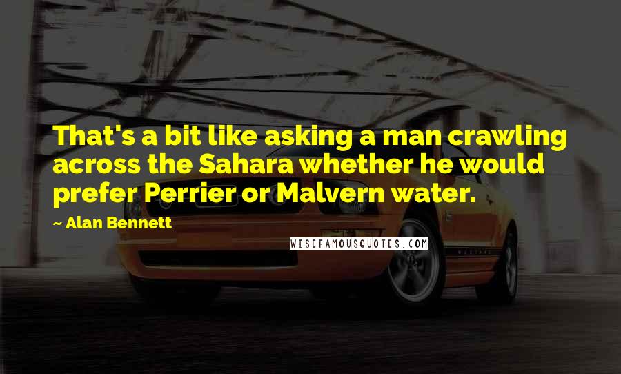 Alan Bennett Quotes: That's a bit like asking a man crawling across the Sahara whether he would prefer Perrier or Malvern water.