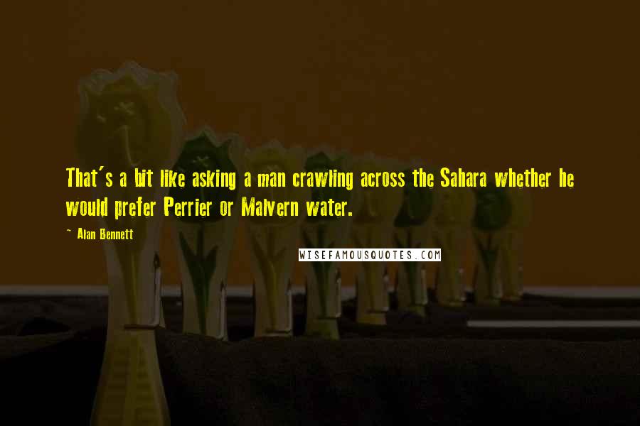 Alan Bennett Quotes: That's a bit like asking a man crawling across the Sahara whether he would prefer Perrier or Malvern water.