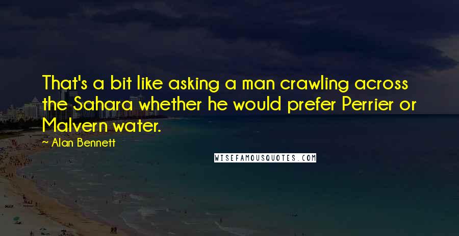 Alan Bennett Quotes: That's a bit like asking a man crawling across the Sahara whether he would prefer Perrier or Malvern water.