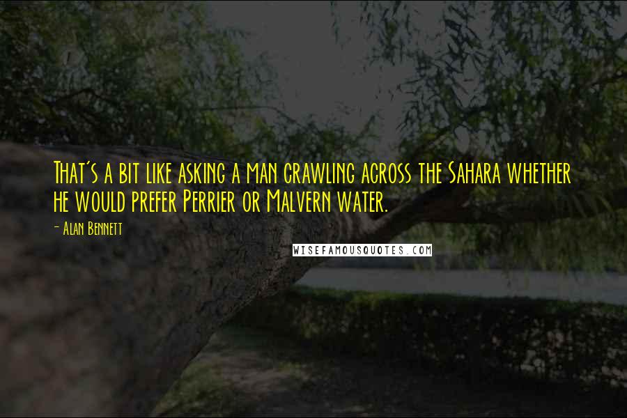 Alan Bennett Quotes: That's a bit like asking a man crawling across the Sahara whether he would prefer Perrier or Malvern water.