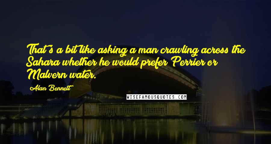 Alan Bennett Quotes: That's a bit like asking a man crawling across the Sahara whether he would prefer Perrier or Malvern water.