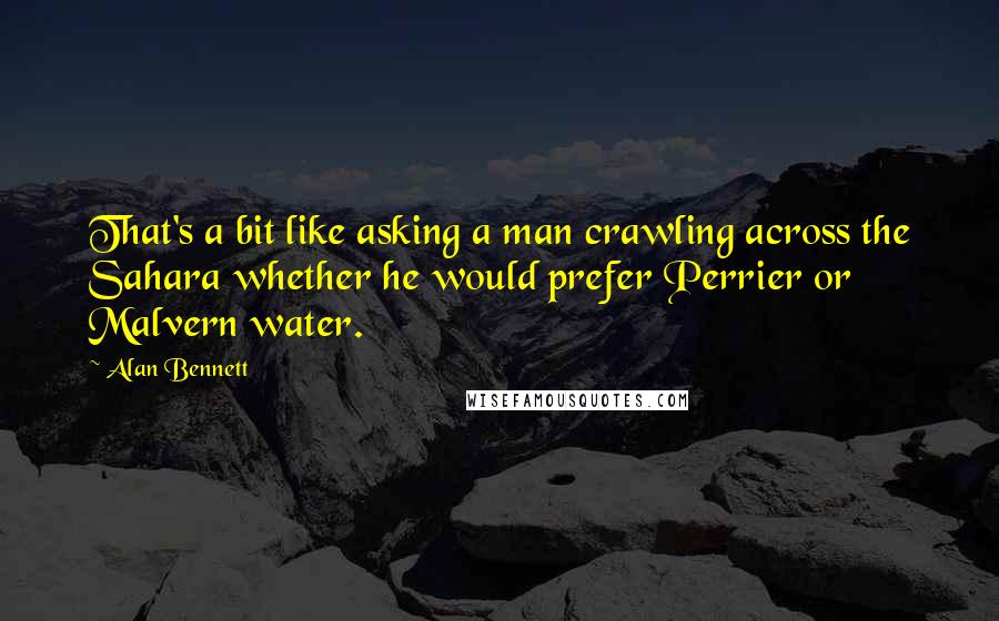 Alan Bennett Quotes: That's a bit like asking a man crawling across the Sahara whether he would prefer Perrier or Malvern water.