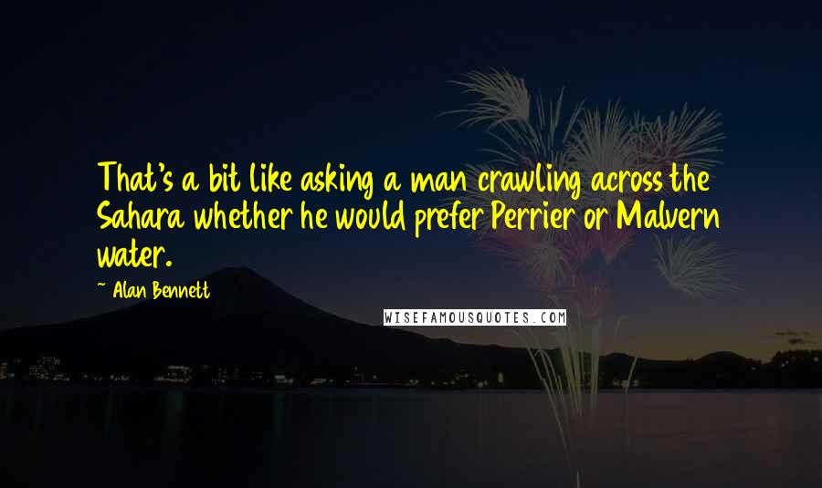 Alan Bennett Quotes: That's a bit like asking a man crawling across the Sahara whether he would prefer Perrier or Malvern water.