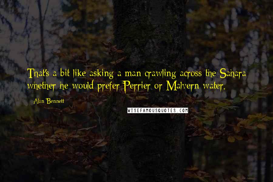 Alan Bennett Quotes: That's a bit like asking a man crawling across the Sahara whether he would prefer Perrier or Malvern water.