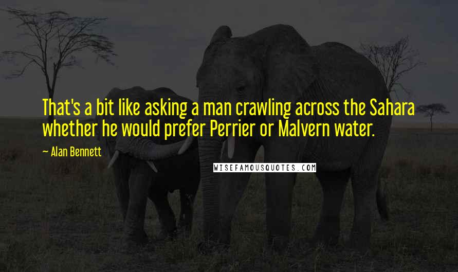 Alan Bennett Quotes: That's a bit like asking a man crawling across the Sahara whether he would prefer Perrier or Malvern water.