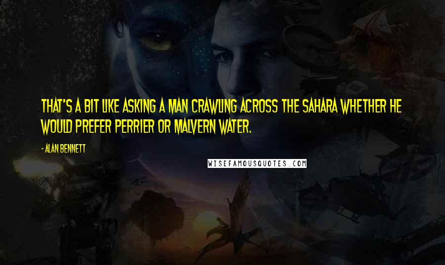 Alan Bennett Quotes: That's a bit like asking a man crawling across the Sahara whether he would prefer Perrier or Malvern water.