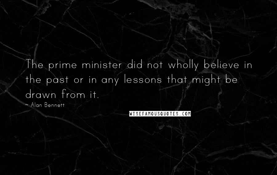 Alan Bennett Quotes: The prime minister did not wholly believe in the past or in any lessons that might be drawn from it.