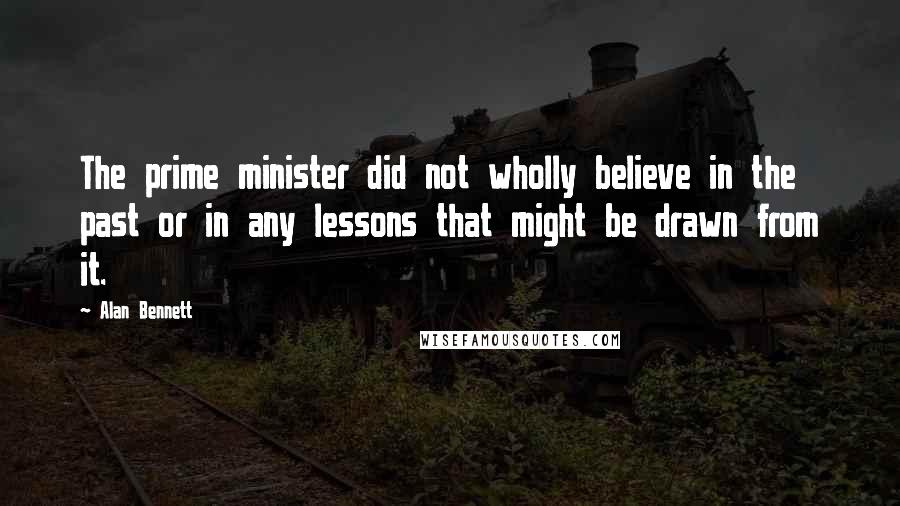 Alan Bennett Quotes: The prime minister did not wholly believe in the past or in any lessons that might be drawn from it.