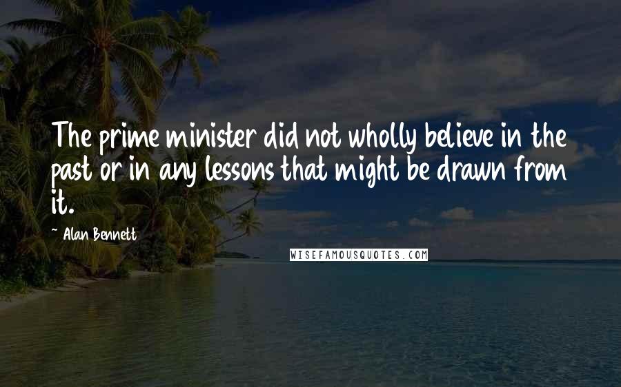 Alan Bennett Quotes: The prime minister did not wholly believe in the past or in any lessons that might be drawn from it.