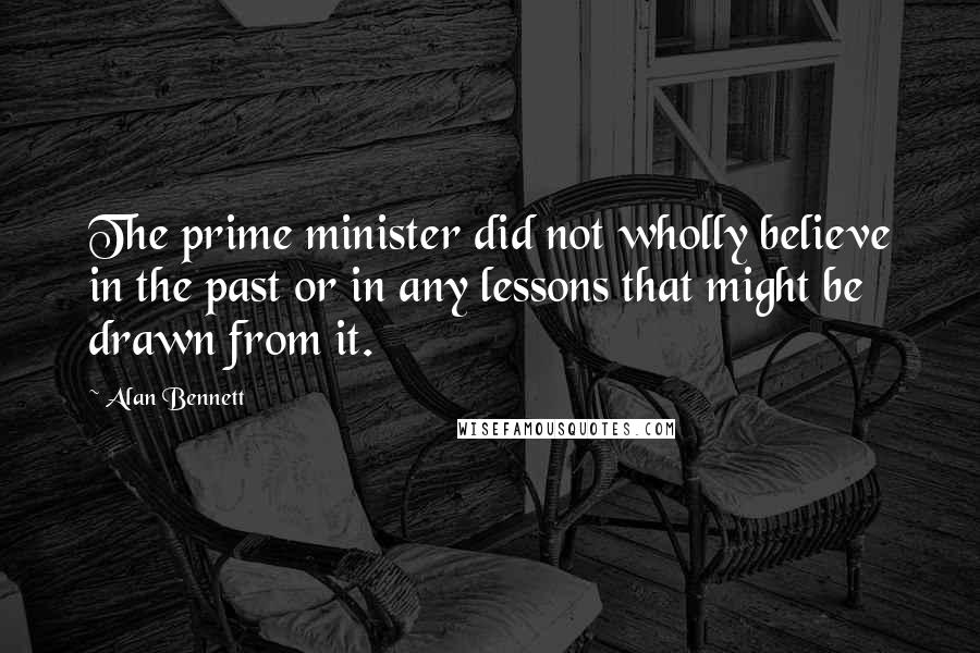 Alan Bennett Quotes: The prime minister did not wholly believe in the past or in any lessons that might be drawn from it.