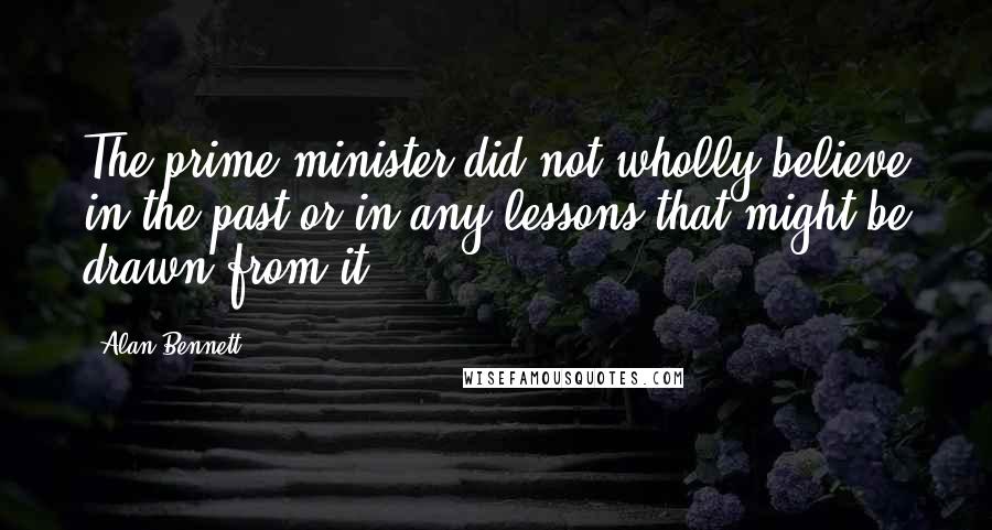 Alan Bennett Quotes: The prime minister did not wholly believe in the past or in any lessons that might be drawn from it.