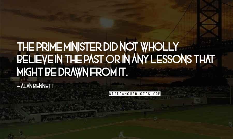 Alan Bennett Quotes: The prime minister did not wholly believe in the past or in any lessons that might be drawn from it.