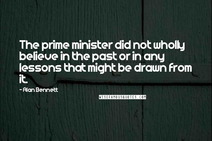 Alan Bennett Quotes: The prime minister did not wholly believe in the past or in any lessons that might be drawn from it.
