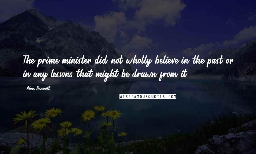 Alan Bennett Quotes: The prime minister did not wholly believe in the past or in any lessons that might be drawn from it.