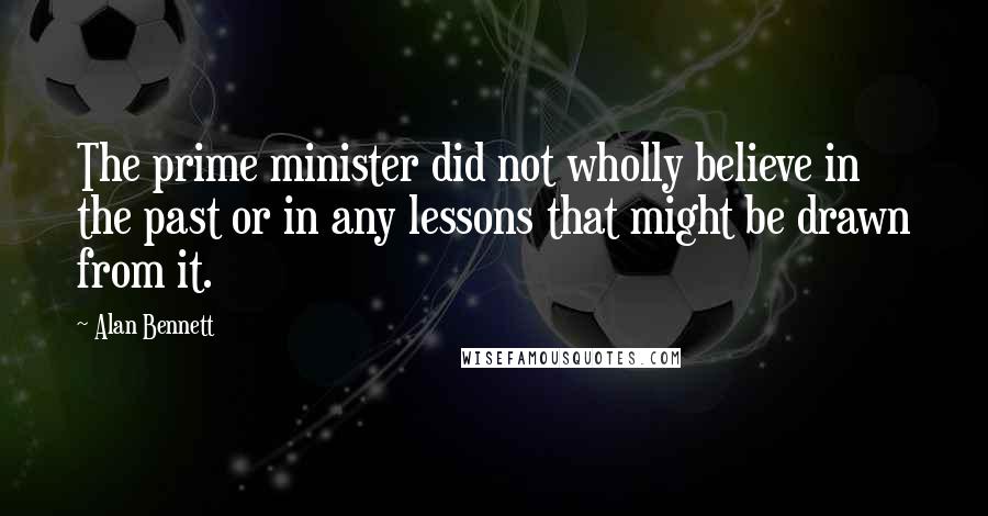 Alan Bennett Quotes: The prime minister did not wholly believe in the past or in any lessons that might be drawn from it.