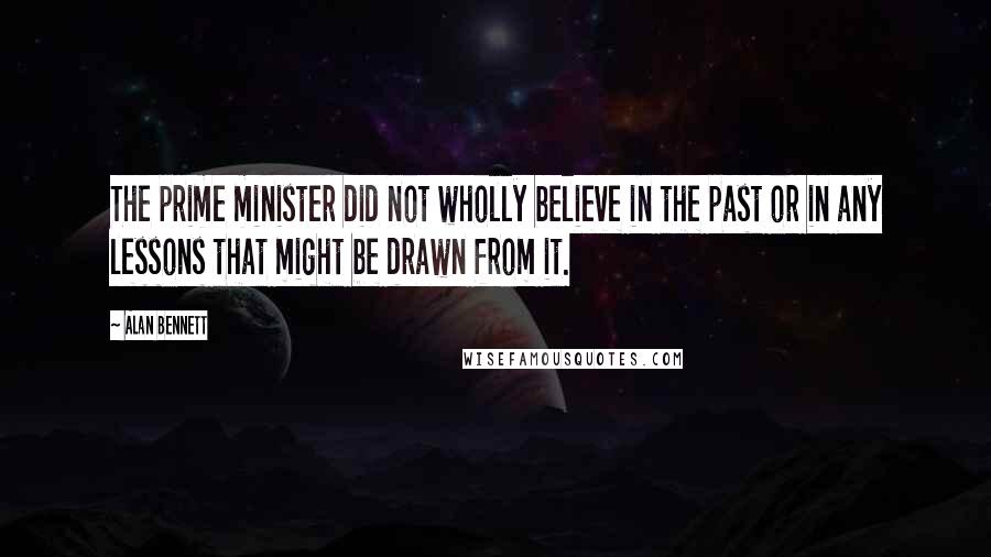 Alan Bennett Quotes: The prime minister did not wholly believe in the past or in any lessons that might be drawn from it.