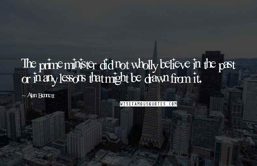 Alan Bennett Quotes: The prime minister did not wholly believe in the past or in any lessons that might be drawn from it.