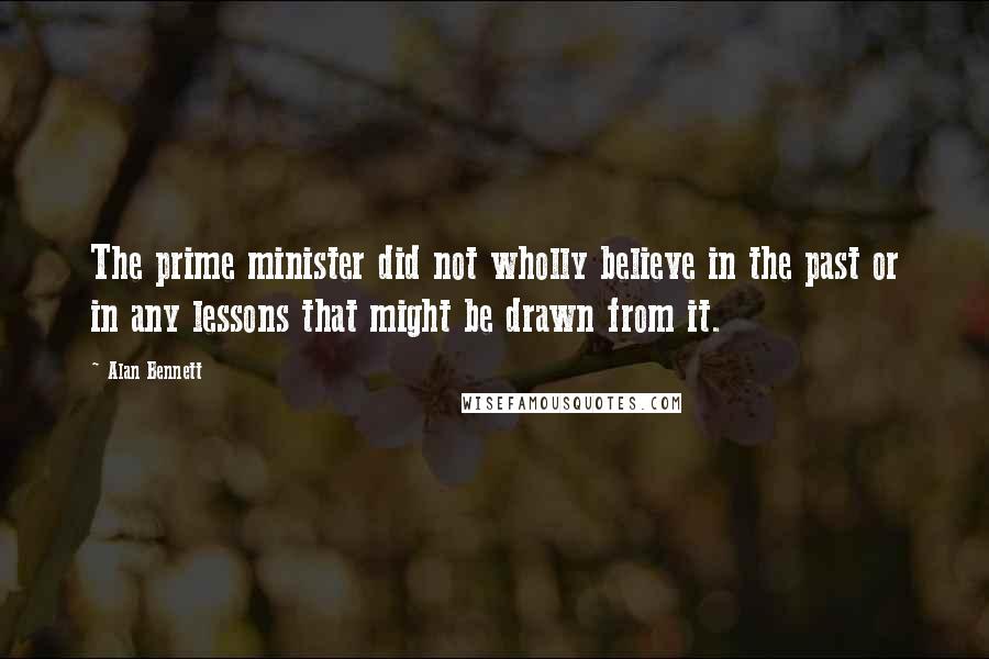 Alan Bennett Quotes: The prime minister did not wholly believe in the past or in any lessons that might be drawn from it.