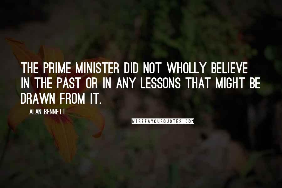 Alan Bennett Quotes: The prime minister did not wholly believe in the past or in any lessons that might be drawn from it.