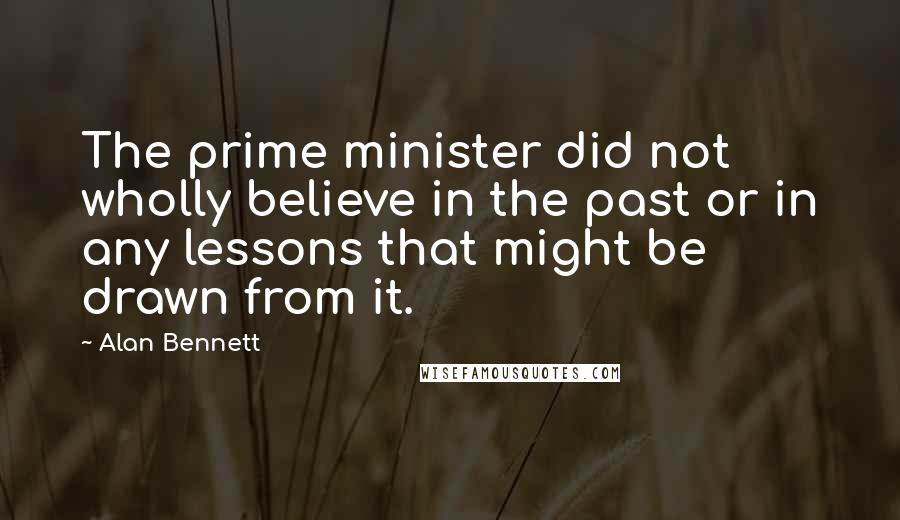 Alan Bennett Quotes: The prime minister did not wholly believe in the past or in any lessons that might be drawn from it.