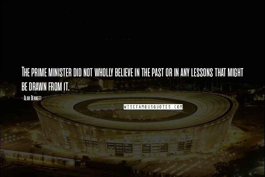 Alan Bennett Quotes: The prime minister did not wholly believe in the past or in any lessons that might be drawn from it.