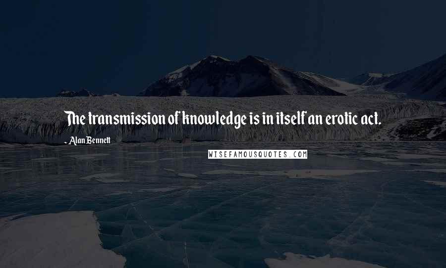 Alan Bennett Quotes: The transmission of knowledge is in itself an erotic act.