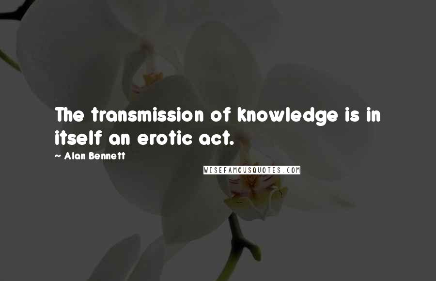 Alan Bennett Quotes: The transmission of knowledge is in itself an erotic act.
