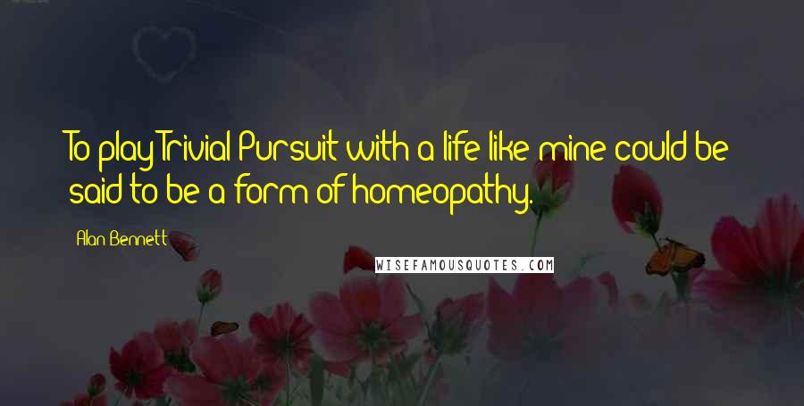 Alan Bennett Quotes: To play Trivial Pursuit with a life like mine could be said to be a form of homeopathy.