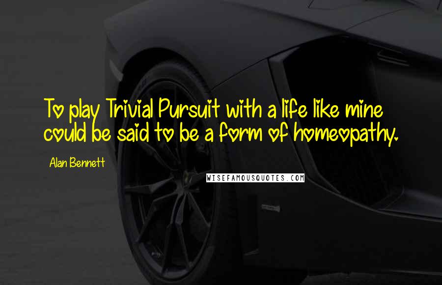 Alan Bennett Quotes: To play Trivial Pursuit with a life like mine could be said to be a form of homeopathy.