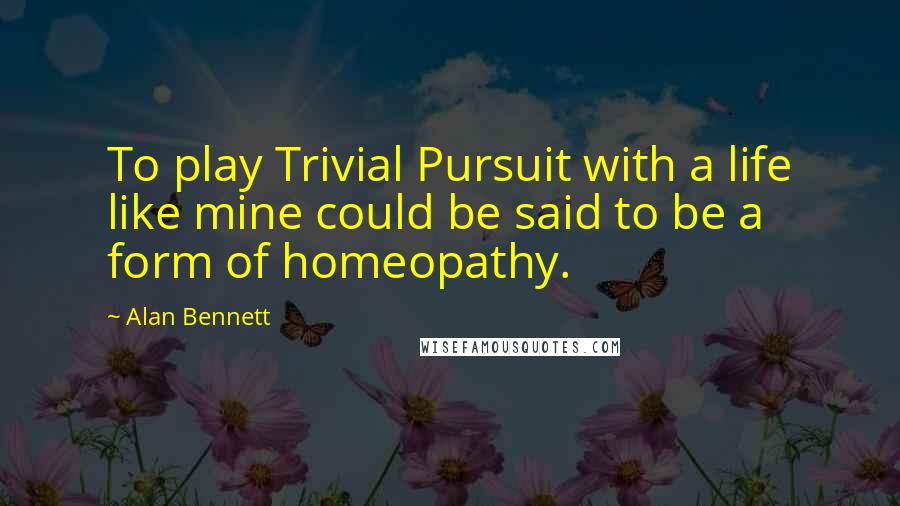 Alan Bennett Quotes: To play Trivial Pursuit with a life like mine could be said to be a form of homeopathy.