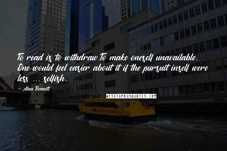 Alan Bennett Quotes: To read is to withdraw.To make oneself unavailable. One would feel easier about it if the pursuit inself were less ... selfish.