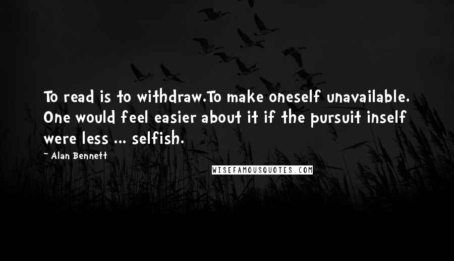 Alan Bennett Quotes: To read is to withdraw.To make oneself unavailable. One would feel easier about it if the pursuit inself were less ... selfish.