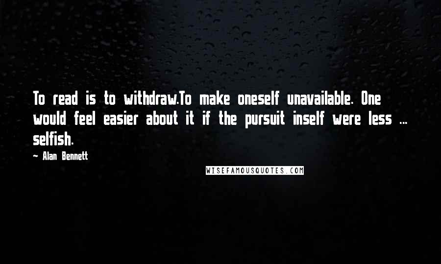 Alan Bennett Quotes: To read is to withdraw.To make oneself unavailable. One would feel easier about it if the pursuit inself were less ... selfish.