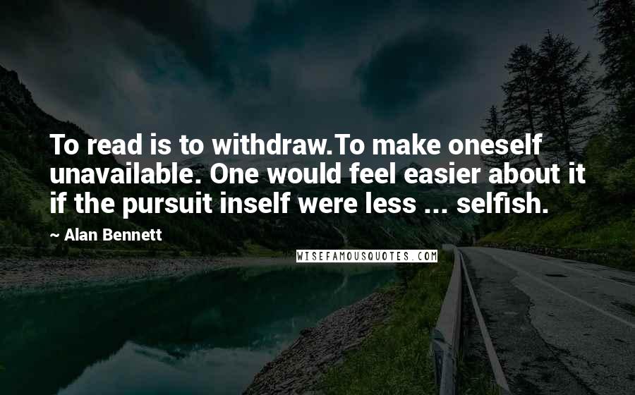 Alan Bennett Quotes: To read is to withdraw.To make oneself unavailable. One would feel easier about it if the pursuit inself were less ... selfish.