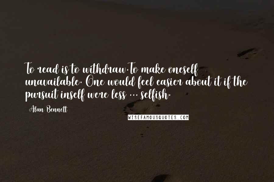 Alan Bennett Quotes: To read is to withdraw.To make oneself unavailable. One would feel easier about it if the pursuit inself were less ... selfish.